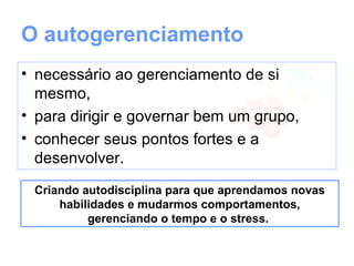 O autogerenciamento
• necessário ao gerenciamento de si
  mesmo,
• para dirigir e governar bem um grupo,
• conhecer seus pontos fortes e a
  desenvolver.
 Criando autodisciplina para que aprendamos novas
     habilidades e mudarmos comportamentos,
          gerenciando o tempo e o stress.
 
