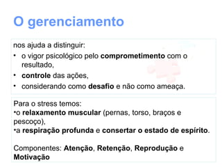 O gerenciamento nos ajuda a distinguir:
• o vigor psicológico pelo comprometimento com o
  resultado,
• controle das ações,
• considerando como desafio e não como ameaça.

Para o stress temos:
•o relaxamento muscular (pernas, torso, braços e
pescoço),
•a respiração profunda
•consertar o estado de espírito.

Componentes: Atenção, Retenção, Reprodução e
Motivação
 