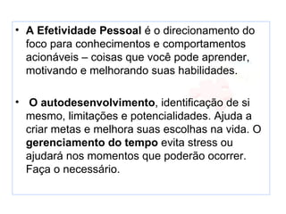 • A Efetividade Pessoal é o direcionamento do
  foco para conhecimentos e comportamentos
  acionáveis – coisas que você pode aprender,
  motivando e melhorando suas habilidades.

• O autodesenvolvimento, identificação de si
  mesmo, limitações e potencialidades. Ajuda a
  criar metas e melhora suas escolhas na vida. O
  gerenciamento do tempo evita stress ou
  ajudará nos momentos que poderão ocorrer.
  Faça o necessário.
 
