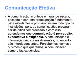 Comunicação Efetiva
• A comunicação acontece em grande escala,
  passando a ser uma preocupação fundamental
  para estudantes e profissionais em todo tipo de
  instituições, pois, as comunicações provaram
  ser de difícil compreensão e com isso
  aprendemos que comunicação é percepção,
  expectativa e exigência.
• A comunicação e informação são coisas
  diferentes, no entanto, são interdependentes.
  Percebemos, vemos e ouvimos o que
  queremos, a comunicação sempre faz
  exigências.
 