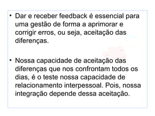 • Dar e receber feedback é essencial para uma
  gestão de forma a aprimorar e corrigir erros, ou
  seja, aceitação das diferenças.

• Nossa capacidade de aceitação das diferenças
  que nos confrontam todos os dias, é o teste
  nossa capacidade de relacionamento
  interpessoal. Pois, nossa integração depende
  dessa aceitação.
 