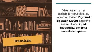 Vivemos em uma
sociedade transitória, ou
como o filósofo Zigmunt
Bauman (2000) descreve
em seu livro Liquid
Modernity, em uma
sociedade líquida.
 