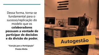 Dessa forma, torna-se
fundamental para o
sucesso/replicação do
modelo que os
colaboradores
possuam a vontade de
participar de decisões
e da divisão do poder.
“Coerção para a Participação”
Prestes Motta
 