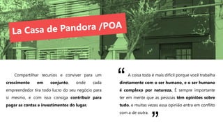 Compartilhar recursos e conviver para um
crescimento em conjunto, onde cada
empreendedor tira todo lucro do seu negócio para
si mesmo, e com isso consiga contribuir para
pagar as contas e investimentos do lugar.
A coisa toda é mais difícil porque você trabalha
diretamente com o ser humano, e o ser humano
é complexo por natureza. É sempre importante
ter em mente que as pessoas têm opiniões sobre
tudo, e muitas vezes essa opinião entra em conflito
com a de outra.
“
 