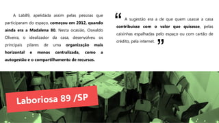 A Lab89, apelidada assim pelas pessoas que
participaram do espaço, começou em 2012, quando
ainda era a Madalena 80. Nesta ocasião, Oswaldo
Oliveira, o idealizador da casa, desenvolveu os
principais pilares de uma organização mais
horizontal e menos centralizada, como a
autogestão e o compartilhamento de recursos.
A sugestão era a de que quem usasse a casa
contribuísse com o valor que quisesse, pelas
caixinhas espalhadas pelo espaço ou com cartão de
crédito, pela internet.
“
”
 