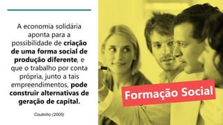 A economia solidária
aponta para a
possibilidade de criação
de uma forma social de
produção diferente, e
que o trabalho por conta
própria, junto a tais
empreendimentos, pode
construir alternativas de
geração de capital.
Coutinho (2005)
 