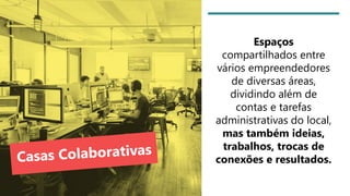 Espaços
compartilhados entre
vários empreendedores
de diversas áreas,
dividindo além de
contas e tarefas
administrativas do local,
mas também ideias,
trabalhos, trocas de
conexões e resultados.
 