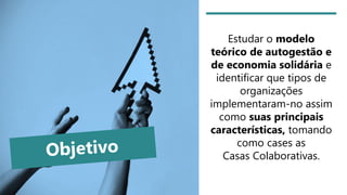 Estudar o modelo
teórico de autogestão e
de economia solidária e
identificar que tipos de
organizações
implementaram-no assim
como suas principais
características, tomando
como cases as
Casas Colaborativas.
 