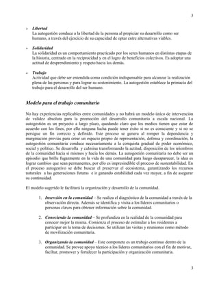  Libertad
La autogestión conduce a la libertad de la persona al propiciar su desarrollo como ser
humano, a través del ejercicio de su capacidad de optar entre alternativas viables.
 Solidaridad
La solidaridad es un comportamiento practicado por los seres humanos en distintas etapas de
la historia, centrado en la reciprocidad y en el logro de beneficios colectivos. Es adoptar una
actitud de desprendimiento y respeto hacia los demás.
 Trabajo
Actividad que debe ser entendida como condición indispensable para alcanzar la realización
plena de las personas y para lograr su sostenimiento. La autogestión establece la primacía del
trabajo para el desarrollo del ser humano.
Modelo para el trabajo comunitario
No hay experiencias replicables entre comunidades y no habrá un modelo único de intervención
de validez absoluta para la promoción del desarrollo comunitario a escala nacional. La
autogestión es un proyecto a largo plazo, quedando claro que los medios tienen que estar de
acuerdo con los fines, por ello ninguna lucha puede tener éxito si no es consciente y si no se
persigue un fin correcto y definido. Este proceso se genera al romper la dependencia y
marginación previas para crear un espacio propio de representación, defensa y coordinación, la
autogestión comunitaria conduce necesariamente a la conquista gradual de poder económico,
social y político. Se desarrolla y culmina transformando la actitud, disposición de los miembros
de la comunidad hacia sí mismos y hacia los demás. La autogestión comunitaria no debe ser un
episodio que brille fugazmente en la vida de una comunidad para luego desaparecer, la idea es
lograr cambios que sean permanentes, por ello es impresindible el proceso de sustentabilidad. En
el proceso autogestivo se debe buscar el preservar el ecosistema, garantizando los recursos
naturales a las generaciones futuras e ir ganando estabilidad cada vez mayor, a fin de asegurar
su continuidad.
El modelo sugerido le facilitará la organización y desarrollo de la comunidad.
1. Inserción en la comunidad – Se realiza el diagnóstico de la comunidad a través de la
observación directa. Además se identifica y visita a los líderes comunitarios o
personas claves para obtener información sobre la comunidad.
2. Conociendo la comunidad – Se profundiza en la realidad de la comunidad para
conocer mejor la misma. Comienza el proceso de estimular a los residentes a
participar en la toma de decisiones. Se utilizan las visitas y reuniones como método
de movilización comunitaria.
3. Organizando la comunidad – Este componete es un trabajo continuo dentro de la
comunidad. Se provee apoyo técnico a los líderes comunitarios con el fin de motivar,
faciltar, promover y fortalecer la participación y organización comunitaria.
3
3
 