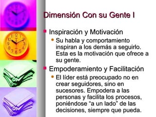 Dimensión Con su Gente IDimensión Con su Gente I
 Inspiración y MotivaciónInspiración y Motivación
 Su habla y comportamientoSu habla y comportamiento
inspiran a los demás a seguirlo.inspiran a los demás a seguirlo.
Esta es la motivación que ofrece aEsta es la motivación que ofrece a
su gente.su gente.
 Empoderamiento y FacilitaciónEmpoderamiento y Facilitación
 El líder está preocupado no enEl líder está preocupado no en
crear seguidores, sino encrear seguidores, sino en
sucesores. Empodera a lassucesores. Empodera a las
personas y facilita los procesos,personas y facilita los procesos,
poniéndose “a un lado” de lasponiéndose “a un lado” de las
decisiones, siempre que pueda.decisiones, siempre que pueda.
 
