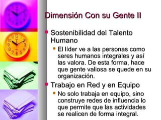 Dimensión Con su Gente IIDimensión Con su Gente II
 Sostenibilidad del TalentoSostenibilidad del Talento
HumanoHumano
 El líder ve a las personas comoEl líder ve a las personas como
seres humanos integrales y asíseres humanos integrales y así
las valora. De esta forma, hacelas valora. De esta forma, hace
que gente valiosa se quede en suque gente valiosa se quede en su
organización.organización.
 Trabajo en Red y en EquipoTrabajo en Red y en Equipo
 No solo trabaja en equipo, sinoNo solo trabaja en equipo, sino
construye redes de influencia loconstruye redes de influencia lo
que permite que las actividadesque permite que las actividades
se realicen de forma integral.se realicen de forma integral.
 
