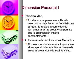 Dimensión Personal IDimensión Personal I
 PersonalidadPersonalidad
 El líder es una persona equilibrada,El líder es una persona equilibrada,
quien no se deja llevar por las crisis quequien no se deja llevar por las crisis que
surgen. Se relaciona con todos desurgen. Se relaciona con todos de
forma humana. Su creatividad permiteforma humana. Su creatividad permite
que la organización innoveque la organización innove
constantemente.constantemente.
 Autodesarrollo en todos los SentidosAutodesarrollo en todos los Sentidos
 No solamente se da valor e importanciaNo solamente se da valor e importancia
al trabajo; el líder también se desarrollaal trabajo; el líder también se desarrolla
en otras áreas como la espiritualidad.en otras áreas como la espiritualidad.
 