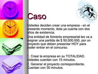 CasoCaso
Ustedes deciden crear una empresa - en elUstedes deciden crear una empresa - en el
presente momento, ésta ya cuenta con dospresente momento, ésta ya cuenta con dos
años de existencia.años de existencia.
Una entidad de fomento empresarial les va aUna entidad de fomento empresarial les va a
asignar una partida de $ 50.000.000, por unasignar una partida de $ 50.000.000, por un
proyecto que deben presentar HOY paraproyecto que deben presentar HOY para
poder entrar en el concurso.poder entrar en el concurso.
1. Crear la empresa en su TOTALIDAD.1. Crear la empresa en su TOTALIDAD.
Ustedes cuentan con 15 minutos.Ustedes cuentan con 15 minutos.
2. Generar el proyecto correspondiente.2. Generar el proyecto correspondiente.
Cuentan con 30 minutos.Cuentan con 30 minutos.
 