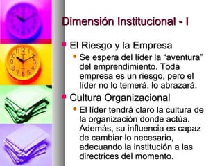 Dimensión Institucional - IDimensión Institucional - I
 El Riesgo y la EmpresaEl Riesgo y la Empresa
 Se espera del líder la “aventura”Se espera del líder la “aventura”
del emprendimiento. Todadel emprendimiento. Toda
empresa es un riesgo, pero elempresa es un riesgo, pero el
líder no lo temerá, lo abrazará.líder no lo temerá, lo abrazará.
 Cultura OrganizacionalCultura Organizacional
 El líder tendrá claro la cultura deEl líder tendrá claro la cultura de
la organización donde actúa.la organización donde actúa.
Además, su influencia es capazAdemás, su influencia es capaz
de cambiar lo necesario,de cambiar lo necesario,
adecuando la institución a lasadecuando la institución a las
directrices del momento.directrices del momento.
 