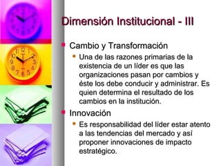Dimensión Institucional - IIIDimensión Institucional - III
 Cambio y TransformaciónCambio y Transformación
 Una de las razones primarias de laUna de las razones primarias de la
existencia de un líder es que lasexistencia de un líder es que las
organizaciones pasan por cambios yorganizaciones pasan por cambios y
éste los debe conducir y administrar. Eséste los debe conducir y administrar. Es
quien determina el resultado de losquien determina el resultado de los
cambios en la institución.cambios en la institución.
 InnovaciónInnovación
 Es responsabilidad del líder estar atentoEs responsabilidad del líder estar atento
a las tendencias del mercado y asía las tendencias del mercado y así
proponer innovaciones de impactoproponer innovaciones de impacto
estratégico.estratégico.
 