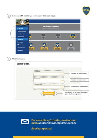 Seleccioná Mi cuenta y a continuación Cambiar clave.
3
Modificá tu clave.
4
Mi cuenta
Mis datos personales
Pago de cuenta
Mi grupo familiar
Cambiar clave
Comprar
Historial
Notificaciones
Mis reservas
MODIFICAR CLAVE
Por consultas y/o dudas, envianos un
mail a infosocios@bocajuniors.com.ar
¡Muchas gracias!
MODIFICÁ TU CLAVE
Hacé click en MODIFICAR CLAVE
para finalizar la gestión
Ingresá tu actual clave
Ingresá tu nueva clave
Confirmá tu nueva clave
 