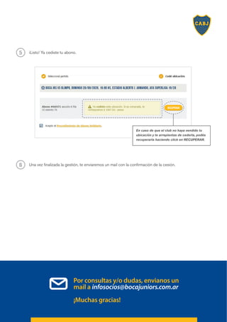 ¡Listo! Ya cediste tu abono.
5
Una vez finalizada la gestión, te enviaremos un mail con la confirmación de la cesión.
6
Por consultas y/o dudas, envianos un
mail a infosocios@bocajuniors.com.ar
¡Muchas gracias!
RECUPERAR
En caso de que el club no haya vendido tu
ubicación y te arrepientas de cederla, podés
recuperarla haciendo click en RECUPERAR.
 
