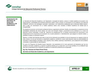 Presentación del
Secretario de
Desarrollo
Académico y de
Capacitación

La Secretaría de Desarrollo Académico y de Capacitación, encargada de diseñar y evaluar el modelo académico de acuerdo a los
requerimientos y necesidades de los sectores productivos; público, social y privado, en concordancia con los objetivos y las metas del
CONALEP, conforme a las estrategias nacionales y sectoriales y con lineamientos establecidos para la Educación Media Superior,
llevó a cabo una reorientación de su modelo académico dando como resultado el Modelo Académico de Calidad para la
Competitividad.
Su propósito es promover una formación profesional técnica y capacitación pertinente, flexible y de vanguardia en congruencia con las
necesidades cambiantes del entorno laboral; así como una formación integral y permanente de los individuos en un marco de
desarrollo humano sustentable, a través del desarrollo de competencias con un enfoque constructivista del conocimiento y del
fortalecimiento de los mecanismos de vinculación con el sector productivo e interinstitucional para asegurar la inserción laboral y
posibilitar el ingreso a la educación superior.
Además, el modelo está diseñado para dotar al joven de los elementos que posibiliten la toma de decisiones con respecto al plan de
vida y carrera, a la vez que favorezcan su desempeño académico, profesional y social; podrá descubrir todas sus potencialidades de
naturaleza e índole biológica, psicológica, moral, cognitiva, física, estética, espiritual y trascendental, y de la adquisición de los saberes
universales y fundamentales de cada disciplina.
En suma, los Programas de Estudios buscan responder a las expectativas de la nueva generación de estudiantes que nos han
confiado su formación académica y a quienes no podemos fallarles, por su propio bien y por el bien de México. En el CONALEP está
claro que la trascendencia de la institución se sustenta en el desarrollo profesional de sus egresados.

Ing. Arq. Francisco de Padua Flores Flores
Secretario de Desarrollo Académico y de Capacitación

Modelo Académico de Calidad para la Competitividad

APRE-01

7/27

 
