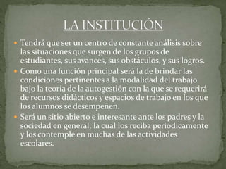  Tendrá que ser un centro de constante análisis sobre

las situaciones que surgen de los grupos de
estudiantes, sus avances, sus obstáculos, y sus logros.
 Como una función principal será la de brindar las
condiciones pertinentes a la modalidad del trabajo
bajo la teoría de la autogestión con la que se requerirá
de recursos didácticos y espacios de trabajo en los que
los alumnos se desempeñen.
 Será un sitio abierto e interesante ante los padres y la
sociedad en general, la cual los reciba periódicamente
y los contemple en muchas de las actividades
escolares.

 