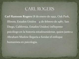 Carl Ransom Rogers (8 de enero de 1992, Oak Park,
Illinois, Estados Unidos – 4 de febrero de 1987, San
Diego, California, Estados Unidos) influyente

psicólogo en la historia estadounidense, quien junto a
Abraham Maslow llegaría a fundar el enfoque
humanista en psicología.

 