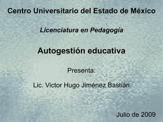 Centro Universitario del Estado de México

         Licenciatura en Pedagogía


        Autogestión educativa

                  Presenta:

       Lic. Victor Hugo Jiménez Bastián



                                  Julio de 2009
 