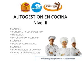 AUTOGESTION EN COCINA
Nivel II
BLOQUE 1:
CONCEPTO “HOJA DE GESTION”
FORMATOS
INFORMACION NECESARIA
BLOQUE 2:
MARGEN ALIMENTARIO
BLOQUE 3:
PLANIFICACION DE COMPRA
CANAL DE COMUNICACION
mercedes.gasso@launicasaluddable.comM
 