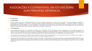 ASSOCIAÇÕES X COOPERATIVAS: UM ESTUDO SOBRE
SUAS PRINCIPAIS DIFERENÇAS
 Dos benefícios
 2.1 Associação
 Entre os benefícios de ser a entidade constituída na forma de associação, destacam-se o menor custo de registro, menor quantidade de fundadores, o
gerenciamento simplificado, a imunidade e isenção de alguns impostos (dependendo da qualificação adquirida – municipal, estadual ou federal), a
possibilidade de se receber doações, e a maior facilidade de relacionamento com poder público, em qualquer uma das três esferas de poder. Em especial, as
associações são menos fiscalizadas do que as cooperativas, o que pode ser visto como um benefício por conferir mais liberdade, mas que por outro lado,
deixa as entidades sob maior risco de infrações legais parte dos diretores e associados.
 2.2 Cooperativas
 Já em relação aos benefícios das cooperativas, destacam-se a ausência de vínculo empregatício entre a cooperativa e seus cooperados (igualam-se,
contudo, às demais empresas em relação aos seus empregados); a existência de direitos societários (e não trabalhistas) por parte dos cooperados, e os
direitos destes aos resultados financeiros da cooperativa. Cumpre ainda ressaltar que os direitos dos cooperados são definidos no estatuto social, que ainda
trata dos seus benefícios. Contudo, existem regras gerais legalmente impostas que independem das deliberações sociais das entidades.
 As cooperativas são reguladas e fiscalizadas tanto pela OCB, quanto por suas unidades estaduais, que acompanham de perto os trabalhos das entidades, o
que não ocorre com as associações, visto que não possuem um órgão fiscalizador específico.
 Uma das grandes diferenciais das cooperativas é sua forma de gestão contábil, que possui complexo sistema de controles, gerando dificuldades para seus
cooperados, que na maioria das vezes se vêem obrigados a contratar um gestor externo, gerando custos adicionais para evitar problemas com os órgãos
públicos e fiscalizadores. Nas cooperativas, tudo o que se refere a recursos financeiros é 100% fiscalizado e deve ser auditado, o que não ocorre no caso das
associações.
 