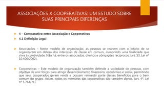 ASSOCIAÇÕES X COOPERATIVAS: UM ESTUDO SOBRE
SUAS PRINCIPAIS DIFERENÇAS
 4 – Comparativo entre Associação e Cooperativas
 4.1 Definição Legal
 Associações – Neste modelo de organização, as pessoas se reúnem com o intuito de se
organizarem em defesa dos interesses de classe em comum, cumprindo uma finalidade que
sirva à coletividade. Não há, entre os associados, direitos e obrigações recíprocos. (art. 53, Lei nº
10.406/2002).
 Cooperativas – Este modelo de organização também defende a sociedade de pessoas, com
objetivo de unir forças para atingir desenvolvimento financeiro, econômico e social, permitindo
que seus cooperados gerem renda e possam reinvestir parte desses benefícios para o bem
comum do grupo. Assim, todos os membros das cooperativas são também donos. (art. 4º, Lei
nº 5.764/71).
 