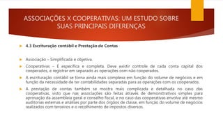 ASSOCIAÇÕES X COOPERATIVAS: UM ESTUDO SOBRE
SUAS PRINCIPAIS DIFERENÇAS
 4.3 Escrituração contábil e Prestação de Contas
 Associação – Simplificada e objetiva.
 Cooperativas – É específica e completa. Deve existir controle de cada conta capital dos
cooperados, e registrar em separado as operações com não cooperados.
 A escrituração contábil se torna ainda mais complexa em função do volume de negócios e em
função da necessidade de ter contabilidades separadas para as operações com os cooperados.
 A prestação de contas também se mostra mais complicada e detalhada no caso das
cooperativas, visto que nas associações são feitas através de demonstrativos simples para
aprovação da assembleia geral e conselho fiscal, e no caso das cooperativas envolve até mesmo
auditorias externas e análises por parte dos órgãos de classe, em função do volume de negócios
realizados com terceiros e o recolhimento de impostos diversos.
 