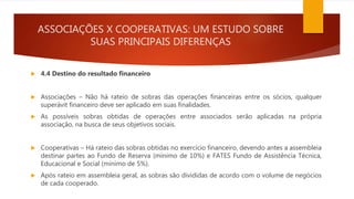 ASSOCIAÇÕES X COOPERATIVAS: UM ESTUDO SOBRE
SUAS PRINCIPAIS DIFERENÇAS
 4.4 Destino do resultado financeiro
 Associações – Não há rateio de sobras das operações financeiras entre os sócios, qualquer
superávit financeiro deve ser aplicado em suas finalidades.
 As possíveis sobras obtidas de operações entre associados serão aplicadas na própria
associação, na busca de seus objetivos sociais.
 Cooperativas – Há rateio das sobras obtidas no exercício financeiro, devendo antes a assembleia
destinar partes ao Fundo de Reserva (mínimo de 10%) e FATES Fundo de Assistência Técnica,
Educacional e Social (mínimo de 5%).
 Após rateio em assembleia geral, as sobras são divididas de acordo com o volume de negócios
de cada cooperado.
 