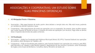 ASSOCIAÇÕES X COOPERATIVAS: UM ESTUDO SOBRE
SUAS PRINCIPAIS DIFERENÇAS
 4.5 Obrigações Fiscais e Tributárias
 Associações – Não paga Imposto de renda, porém, deve declarar a isenção todo ano. Não está imune, podendo
ser isentada dos demais impostos e taxas.
 Cooperativas – Não paga Imposto de renda nas operações com os cooperados. No entanto, deve recolher sempre
que couber Imposto de Renda na fonte e o Imposto de renda nas operações com terceiros. Paga todas as demais
taxas e impostos decorrentes das ações comerciais.
 4.6 Fiscalização
 Associações – Poderá ser fiscalizada pela Prefeitura Municipal (Alvará, ISS, IPTU), Fazenda Estadual (nas operações
de comércio, INSS, Ministério do Trabalho e IR.
 Cooperativas – Pode ser fiscalizada pela prefeitura, pela Fazenda Estadual (nas operações de comércio), pelo INSS,
pelo Ministério do Trabalho e pela Receita Federal e, dependendo de seus serviços e produtos, sofrer fiscalização
de órgãos como Corpo de Bombeiros, Conselhos, Ibama, Ministério da Saúde, etc.
 