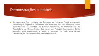 Demonstrações contábeis
 As demonstrações contábeis das Entidades de Interesse Social apresentam
terminologias específicas diferentes das entidades de fins lucrativos. Essas
especificidades se localizam no Balanço Patrimonial, na Demonstração do
Resultado e na Demonstração dos Lucros ou Prejuízos Acumulados. Como
sugestão, está apresentada a seguir a estrutura de cada uma dessas
demonstrações para as Entidades de Interesse Social.
 