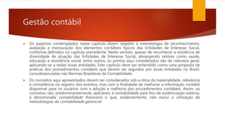 Gestão contábil
 Os aspectos contemplados nesse capítulo dizem respeito à metodologia de reconhecimento,
avaliação e mensuração dos elementos contábeis típicos das Entidades de Interesse Social,
conforme definidos no capítulo precedente. Neste sentido, apesar de reconhecer a existência de
diversidade de atuação das Entidades de Interesse Social, abrangendo setores como saúde,
educação e assistência social, entre outros, os pontos aqui considerados são de natureza geral,
aplicando-se a todas essas entidades. Este capítulo deve ser entendido como uma proposta de
práticas dos procedimentos contábeis que devem ser seguidos por essas entidades no Brasil,
consubstanciadas nas Normas Brasileiras de Contabilidade.
 Os conceitos aqui apresentados devem ser considerados sob a ótica da materialidade, relevância
e consistência no registro dos eventos, mas com a finalidade de melhorar a informação contábil
disponível para os usuários com a adoção e melhoria dos procedimentos contábeis. Assim, os
conceitos são, predominantemente, aplicáveis à contabilidade para fins de evidenciação externa,
à denominada contabilidade financeira o que, evidentemente, não exclui a utilização de
metodologias da contabilidade gerencial.
 