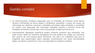 Gestão contábil
 As Demonstrações Contábeis preparadas para as Entidades de Interesse Social devem
fornecer informações de forma regular e tempestiva; possibilitar o acesso do usuário da
informação aos objetivos, estrutura e atividades executadas pelas entidades; e possibilitar
ao usuário uma apreciação das transações realizadas durante o exercício social das
Entidades de Interesse Social, bem como uma posição contábil ao final do ano.
 Eventualmente, legislações específicas podem contrariar preceitos aqui emanados. Isso
pode ocorrer dado aos interesses divergentes do setor público em relação aos interesses
dos usuários de uma maneira geral. Entretanto, isso não é um impeditivo para que as
sugestões aqui apresentadas sejam seguidas, concomitantes com essas normatizações
legais, que devem, quando for o caso, ser preparadas em registros auxiliares.
 