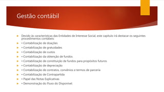 Gestão contábil
 Devido às características das Entidades de Interesse Social, este capítulo irá destacar os seguintes
procedimentos contábeis:
 • Contabilização de doações
 • Contabilização de gratuidades
 • Contabilização de custos
 • Contabilização da obtenção de fundos
 • Contabilização de constituição de fundos para propósitos futuros
 • Contabilização de depreciação
 • Contabilização de contratos, convênios e termos de parceria
 • Contabilização de Contrapartida
 • Papel das Notas Explicativas
 • Demonstração do Fluxo do Disponível.
 