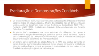 Escrituração e Demonstrações Contábeis
 Os procedimentos de escrituração das transações praticadas pelas Entidades de Interesse
Social no Brasil, em alguns aspectos, diferem dos utilizados para as demais entidades
jurídicas, conforme disciplinado pelas Normas Brasileiras de Contabilidade (NBC T 10.4 –
Fundações e NBC T 10.19 – Entidades sem finalidades de lucros), elaboradas pelo Conselho
Federal de Contabilidade.
 As citadas NBCs reconhecem que essas entidades são diferentes das demais e
recomendam a adoção de terminologias específicas para as contas de Lucros, Capital e
para a denominação da Demonstração do Resultado, com a finalidade de adequação
dessas terminologias ao contexto das referidas entidades.
 Em sintonia com o conteúdo das citadas NBCs 10.4 e 10.19, este capítulo apresenta um
elenco de contas que foi baseado em plano de contas utilizado por inúmeras entidades de
interesse social no Brasil, e poderia ser observado pelas entidades, no que couber, com a
finalidade de orientação e, jamais, de padronização.
 