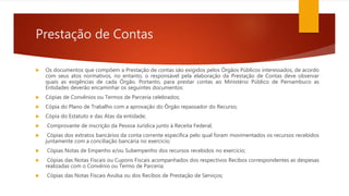Prestação de Contas
 Os documentos que compõem a Prestação de contas são exigidos pelos Órgãos Públicos interessados, de acordo
com seus atos normativos, no entanto, o responsável pela elaboração da Prestação de Contas deve observar
quais as exigências de cada Órgão. Portanto, para prestar contas ao Ministério Público de Pernambuco as
Entidades deverão encaminhar os seguintes documentos:
 Cópias de Convênios ou Termos de Parceria celebrados;
 Cópia do Plano de Trabalho com a aprovação do Órgão repassador do Recurso;
 Cópia do Estatuto e das Atas da entidade;
 Comprovante de inscrição da Pessoa Jurídica junto à Receita Federal;
 Cópias dos extratos bancários da conta corrente específica pelo qual foram movimentados os recursos recebidos
juntamente com a conciliação bancária no exercício;
 Cópias Notas de Empenho e/ou Subempenho dos recursos recebidos no exercício;
 Cópias das Notas Fiscais ou Cupons Fiscais acompanhados dos respectivos Recibos correspondentes as despesas
realizadas com o Convênio ou Termo de Parceria;
 Cópias das Notas Fiscais Avulsa ou dos Recibos de Prestação de Serviços;
 