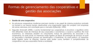Formas de gerenciamento das cooperativas e
gestão das associações
 Gestão de uma cooperativa
 As estruturas cooperativas modernas precisam manter o seu papel de sistema produtivo centrado
no homem e, ao mesmo tempo, desenvolver uma organização capaz de competir com empresas
de outras naturezas com orientação para o mercado (Zylberztjn, 1994).
 Segundo Antonialli (2000), o ponto fundamental nas cooperativas é encontrar o equilíbrio entre
três diferentes níveis de interesse de seus associados: o econômico, o social e o político. No nível
econômico, os interesses residem no crescimento mútuo do patrimônio do associado e da
cooperativa; no nível social, os interesses estão ligados ao leque de prestação de serviços no qual
os associados e familiares possam ser beneficiados, e finalmente, no nível político, os interesses
estão ligados tanto ás disputas internas pelo poder como também à competitividade da
cooperativa e de seus associados frente a sociedade.
 