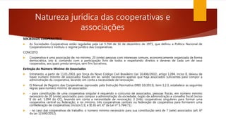 Natureza jurídica das cooperativas e
associações
SOCIEDADE COOPERATIVA
 As Sociedades Cooperativas estão reguladas pela Lei 5.764 de 16 de dezembro de 1971, que definiu a Política Nacional de
Cooperativismo e instituiu o regime jurídico das Cooperativas.
CONCEITO
 Cooperativa é uma associação de, no mínimo, 20 (vinte) pessoas com interesses comuns, economicamente organizada de forma
democrática, isto é, contando com a participação livre de todos e respeitando direitos e deveres de cada um de seus
cooperados, aos quais presta serviços, sem fins lucrativos.
Extinção do Número Mínimo de Associados
 Entretanto, a partir de 11.01.2003, por força do Novo Código Civil Brasileiro (Lei 10.406/2002), artigo 1.094, inciso II, deixou de
haver número mínimo de associados fixado em lei, sendo necessário apenas que haja associados suficientes para compor a
administração da cooperativa, levando em conta a necessidade de renovação.
 O Manual de Registro das Cooperativas (aprovado pela Instrução Normativa DREI 10/2013), item 1.2.3, estabelece as seguintes
regras para número mínimo de associados:
 - para constituição de uma cooperativa singular é requerido o concurso de associados, pessoas físicas, em número mínimo
necessário de 20 (vinte) associados para compor a administração da sociedade, órgão de administração e conselho fiscal (inciso
II do art. 1.094 do CC), levando em conta a necessidade de renovação; 3 (três) cooperativas singulares para formar uma
cooperativa central ou federação; e no mínimo, três cooperativas centrais ou federação de cooperativa para formarem uma
confederação de cooperativas (incisos I, II, e III do art. 6º da Lei nº 5.764/71).
 - no caso das cooperativas de trabalho, o número mínimo necessário para sua constituição será de 7 (sete) associados (art. 6º
da Lei 12.690/2012).
 