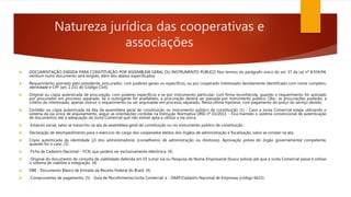 Natureza jurídica das cooperativas e
associações
 DOCUMENTAÇÃO EXIGIDA PARA CONSTITUIÇÃO POR ASSEMBLEIA GERAL OU INSTRUMENTO PÚBLICO Nos termos do parágrafo único do art. 37 da Lei nº 8.934/94,
nenhum outro documento será exigido, além dos abaixo especificados:
 Requerimento assinado pelo presidente, procurador, com poderes gerais ou específicos, ou por cooperado interessado devidamente identificado com nome completo,
identidade e CPF (art. 1.151 do Código Civil);
 Original ou cópia autenticada de procuração, com poderes específicos e se por instrumento particular, com firma reconhecida, quando o requerimento for assinado
por procurador em processo separado. Se o outorgante for analfabeto, a procuração deverá ser passada por instrumento público. Obs.: as procurações poderão, a
critério do interessado, apenas instruir o requerimento ou ser arquivadas em processo separado. Nesta última hipótese, com pagamento do preço do serviço devido;
 Certidão ou cópia autenticada da Ata da assembleia geral de constituição ou instrumento público de constituição (1) - Caso a Junta Comercial esteja utilizando o
sistema da via única de arquivamento, seguir as orientações contidas na Instrução Normativa DREI nº 03/2013. - Fica mantido o sistema convencional de autenticação
de documentos até a adequação da Junta Comercial que não estiver apta a utilizar a via única;
 Estatuto social, salvo se transcrito na ata da assembleia geral de constituição ou no instrumento público de constituição.
 Declaração de desimpedimento para o exercício do cargo dos cooperados eleitos dos órgãos de administração e fiscalização, salvo se constar na ata;
 Cópia autenticada da identidade (2) dos administradores (conselheiros de administração ou diretores). Aprovação prévia do órgão governamental competente,
quando for o caso. (3)
 Ficha de Cadastro Nacional – FCN, que poderá ser exclusivamente eletrônica. (4)
 Original do documento de consulta de viabilidade deferida em 01 (uma) via ou Pesquisa de Nome Empresarial (busca prévia) até que a Junta Comercial passe a utilizar
o sistema de viabilize a integração. (4)
 DBE - Documento Básico de Entrada da Receita Federal do Brasil. (4)
 Comprovantes de pagamento: (5) - Guia de Recolhimento/Junta Comercial; e - DARF/Cadastro Nacional de Empresas (código 6621).
 