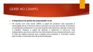 GERIR NO CAMPO
 A Importância de gestão das propriedades rurais
 De acordo com José Júnior (2000), o papel do produtor está associado à
necessidade de ter o domínio sobre o processo em que está inserido. O produtor
é considerado profissional na sua área quando sabe gerenciar, planejar e executar
o trabalho. Realizar o papel de gerente e supervisor é tornar-se mais
independente, pois terá o domínio da rotina básica de seu empreendimento rural.
A visão de negócio permite que a relação entre produtor e “mercado” evolua,
pelo simples e inexorável fato da profissionalização.
 