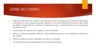 GERIR NO CAMPO
 Segundo Hoffmann et al. (1984) “a administração rural é o estudo que considera a organização
e operação de uma empresa agrícola visando ao uso mais eficiente dos recursos para obter
resultados compensadores e contínuos”. Segundo o autor, a administração rural visa responder
a questões como:
 Combinação de culturas e/ou criações a serem exercidas;
 Definir o nível de produção conforme a quantidade de recursos a ser utilizada por hectare ou
por animal;
 Melhores práticas a serem adotadas nas culturas e criações;
 O melhor tamanho da propriedade ou de linha de exploração.
 