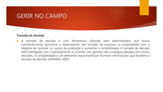 GERIR NO CAMPO
Tomada de decisão
 A tomada de decisão é uma ferramenta utilizada pelo administrador que busca
constantemente aprimorar o desempenho das funções da empresa ou propriedade com o
objetivo de racionar os custos da produção e aumentar a rentabilidade. A tomada de decisão
está interligada com o planejamento e controle. Um gerente não consegue planejar sem tomar
decisões. A contabilidade é um elemento responsável por fornecer informações que facilitem a
tomada de decisão (HANSEN, 2001).
 