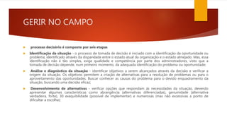 GERIR NO CAMPO
 processo decisório é composto por seis etapas
 Identificação da situação - o processo de tomada de decisão é iniciado com a identificação da oportunidade ou
problema, identificado através da disparidade entre o estado atual da organização e o estado almejado. Mas, essa
identificação não é tão simples, exige qualidade e competência por parte dos administradores, visto que a
tomada de decisão depende, num primeiro momento, da adequada identificação do problema ou oportunidade;
 Análise e diagnóstico da situação - identificar objetivos a serem alcançados através da decisão e verificar a
origem da situação. Os objetivos permitem a criação de alternativas para a resolução de problemas ou para o
aproveitamento das oportunidades. Buscar conhecer as causas do problema para o devido enquadramento da
situação, buscando uma decisão eficaz;
 Desenvolvimento de alternativas - verificar opções que respondam às necessidades da situação, devendo
apresentar algumas características como abrangência (alternativas diferenciadas), genuinidade (alternativa
verdadeira, forte), 30 exequibilidade (possível de implementar) e numerosas (mas não excessivas a ponto de
dificultar a escolha);
 