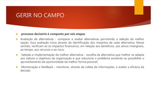 GERIR NO CAMPO
 processo decisório é composto por seis etapas
 Avaliação de alternativas - comparar e avaliar alternativas permitindo a seleção da melhor
opção. Essa avaliação inicia através da identificação dos impactos de cada alternativa. Nesse
sentido, verificam-se os impactos financeiros, em relação aos benefícios, aos ativos intangíveis,
ao tempo, aos recursos e ao risco;
 Seleção e implementação da melhor alternativa - escolha da alternativa que melhor se adapta
aos valores e objetivos da organização e que solucione o problema existente ou possibilite o
aproveitamento da oportunidade da melhor forma possível;
 Monitoração e feedback - monitorar, através da coleta de informações, e avaliar a eficácia da
decisão.
 