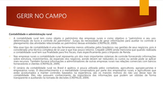 GERIR NO CAMPO
Contabilidade e administração rural
 A contabilidade rural tem como objeto o patrimônio das empresas rurais e como objetivo o “patrimônio e seu uso,
determinação do lucro e controle do patrimônio”. Surgiu da necessidade de gerar informações para auxiliar no controle e
planejamento das atividades relacionadas ao patrimônio dessas entidades (CREPALDI, 2009).
 Mas esse tipo de contabilidade é uma das ferramentas menos utilizadas pelos brasileiros nas gestões de seus negócios, pois é
considerada uma técnica complexa de se usar e que traz pouco retorno. Crepaldi (2009) ainda menciona que quando realizada
a contabilidade rural tem sua finalidade para fins fiscais, mais especificamente para o Imposto de Renda.
 Nas empresas rurais a contabilidade rural representa um dos mais importantes sistemas de controle fornecendo informações
sobre estrutura, investimentos, da expansão dos negócios, aonde devem ser reduzidos os custos ou aonde pode se aplicar
mais recursos. Também fornece informações a administradores de outras empresas rurais nas relações comerciais com bancos
fornecedores e clientes (CREPALDI, 2009).
 O cenário da contabilidade rural no Brasil é apático, é pouca utilizada pelos contadores, agricultores, agropecuaristas e
empresários rurais. O desconhecimento e a mentalidade conservadora por parte dos empresários rurais, e agricultores que
estão acostumados a manter controles baseados na experiência, são os maiores motivos do não uso desse tipo de
contabilidade. Eles não possuem conhecimento da importância das informações que podem ser obtidas de forma
transparente e auxiliando na tomada de decisões (CREPALDI, 2009).
 