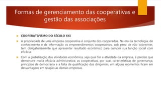 Formas de gerenciamento das cooperativas e
gestão das associações
 COOPERATIVISMO DO SÉCULO XXI
 A propriedade de uma empresa cooperativa é conjunto dos cooperados. Na era da tecnologia, do
conhecimento e da informação os empreendimentos cooperativos, sob pena de não sobreviver,
tem obrigatoriamente que apresentar resultado econômico para cumprir sua função social com
eficácia;
 Com a globalização das atividades econômica, seja qual for a atividade da empresa, é preciso que
demonstre muita eficácia administrativa; as cooperativas, por suas características de governança,
princípios de democracia e a falta de qualificação dos dirigentes, em alguns momentos ficam em
desvantagens em relação às demais empresas.
 