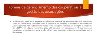 Formas de gerenciamento das cooperativas e
gestão das associações
 A constituição jurídica das empresas cooperativa é diferente das empresas mercantis, entretanto,
como as cooperativas concorrem com as empresas no mercado, o diferencial de constituição
jurídica por si só, não pode ser considerada como vantagem, no Brasil, por exemplo, o amparo da
lei 5.764/71 em alguns momentos, pode até constituir em desvantagem. O que realmente
consolidam as vantagens é uma gestão eficaz, capaz sustentar vantagens competitivas reais e
duradouras.
 