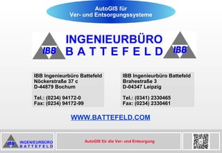 AutoGIS für die Ver- und Entsorgung
IBB Ingenieurbüro Battefeld
Nöckerstraße 37 c
D-44879 Bochum
Tel.: (0234) 94172-0
Fax: (0234) 94172-99
IBB Ingenieurbüro Battefeld
Brahestraße 3
D-04347 Leipzig
Tel.: (0341) 2330465
Fax: (0234) 2330461
WWW.BATTEFELD.COM
AutoGIS für
Ver- und Entsorgungssysteme
 