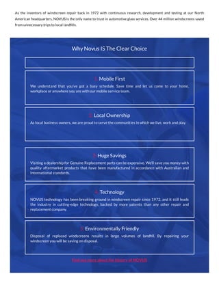 As the inventors of windscreen repair back in 1972 with continuous research, development and testing at our North
American headquarters, NOVUS is the only name to trust in automotive glass services. Over 44 million windscreens saved
from unnecessary trips to local landﬁlls.
Why Novus IS The Clear Choice
Find out more about the history of NOVUS
3. Huge Savings
Visiting a dealership for Genuine Replacement parts can be expensive. We’ll save you money with
quality aftermarket products that have been manufactured in accordance with Australian and
International standards.
4. Technology
NOVUS technology has been breaking ground in windscreen repair since 1972, and it still leads
the industry in cutting-edge technology, backed by more patents than any other repair and
replacement company.
5. Environmentally Friendly
Disposal of replaced windscreens results in large volumes of landﬁll. By repairing your
windscreen you will be saving on disposal.
1. Mobile First
We understand that you’ve got a busy schedule. Save time and let us come to your home,
workplace or anywhere you are with our mobile service team.
2. Local Ownership
As local business owners, we are proud to serve the communities in which we live, work and play.
 